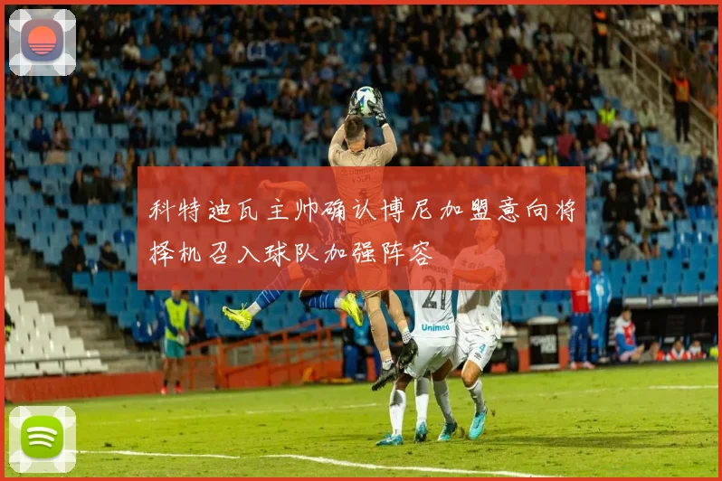 科特迪瓦主帅确认博尼加盟意向将择机召入球队加强阵容