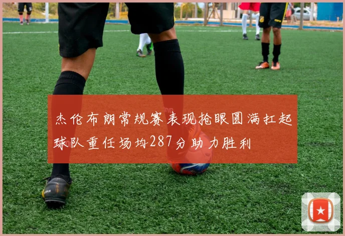 杰伦布朗常规赛表现抢眼圆满扛起球队重任场均287分助力胜利
