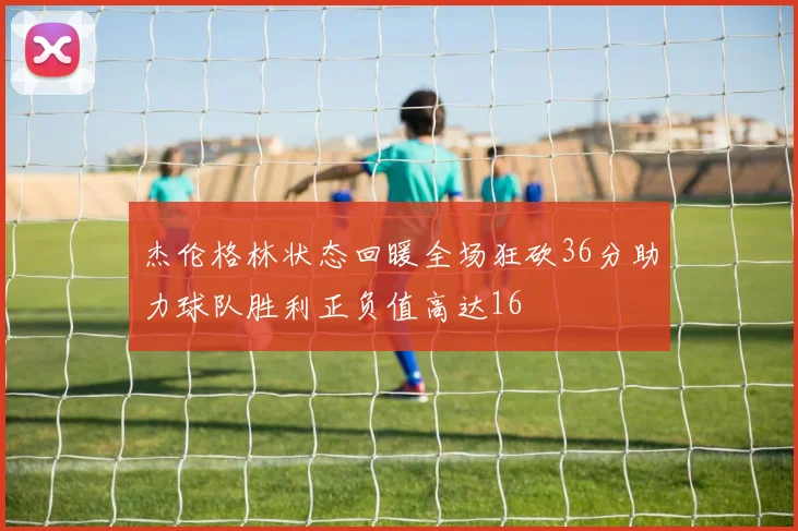 杰伦格林状态回暖全场狂砍36分助力球队胜利正负值高达16