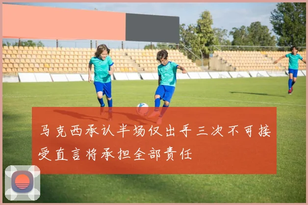 马克西承认半场仅出手三次不可接受直言将承担全部责任