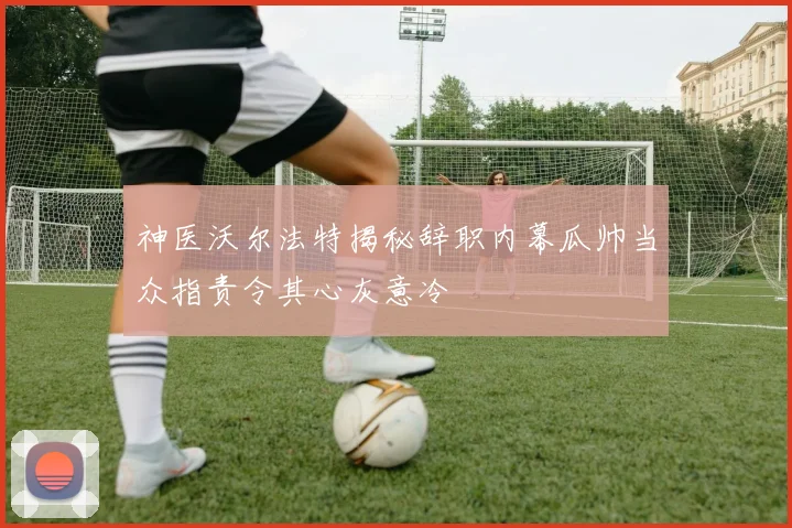 神医沃尔法特揭秘辞职内幕瓜帅当众指责令其心灰意冷