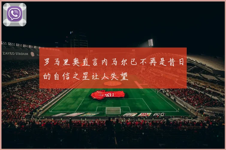 罗马里奥直言内马尔已不再是昔日的自信之星让人失望