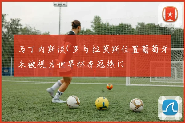 马丁内斯谈C罗与拉莫斯位置葡萄牙未被视为世界杯夺冠热门