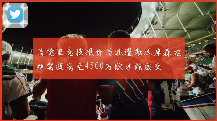 马德里竞技报价马扎遭勒沃库森拒绝需提高至4500万欧才能成交