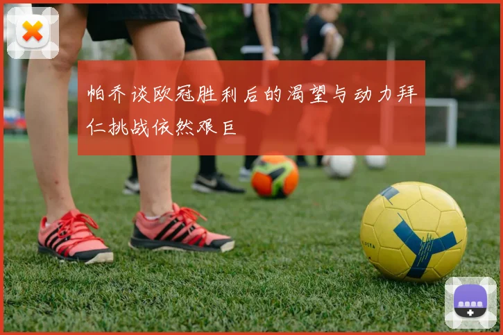 帕乔谈欧冠胜利后的渴望与动力拜仁挑战依然艰巨