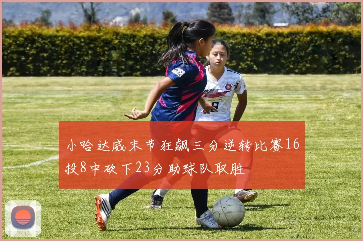 小哈达威末节狂飙三分逆转比赛16投8中砍下23分助球队取胜